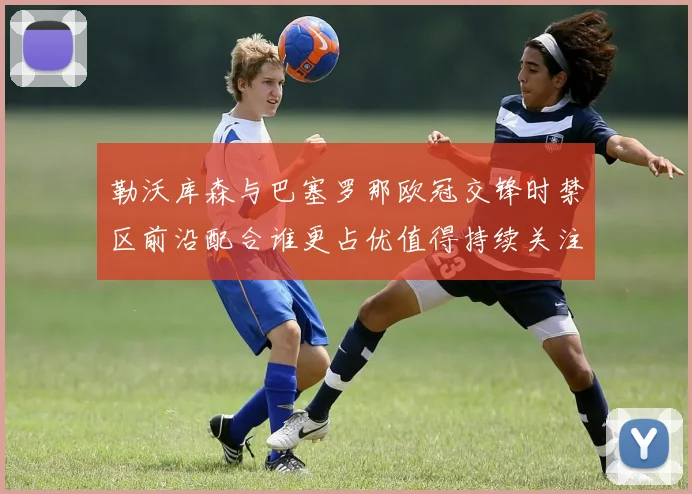 勒沃库森与巴塞罗那欧冠交锋时禁区前沿配合谁更占优值得持续关注