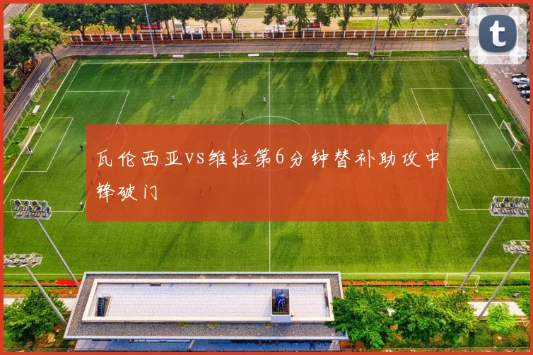 瓦伦西亚vs维拉第6分钟替补助攻中锋破门