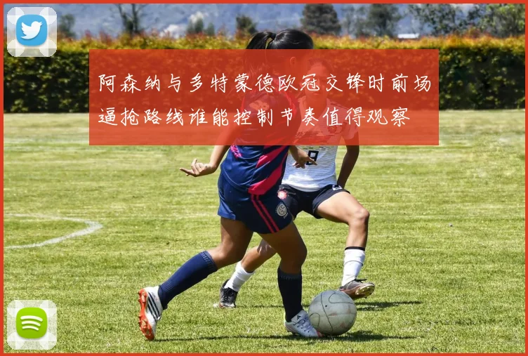 阿森纳与多特蒙德欧冠交锋时前场逼抢路线谁能控制节奏值得观察