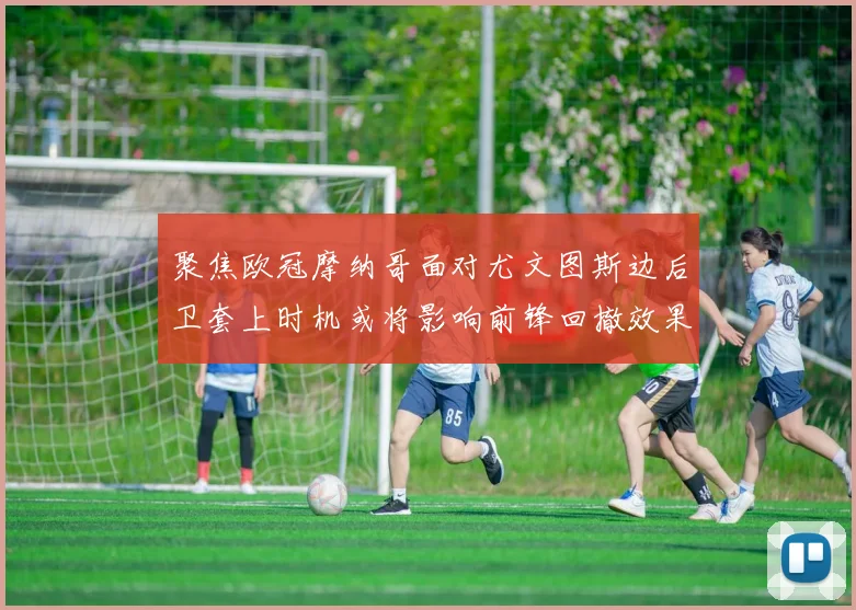 聚焦欧冠摩纳哥面对尤文图斯边后卫套上时机或将影响前锋回撤效果