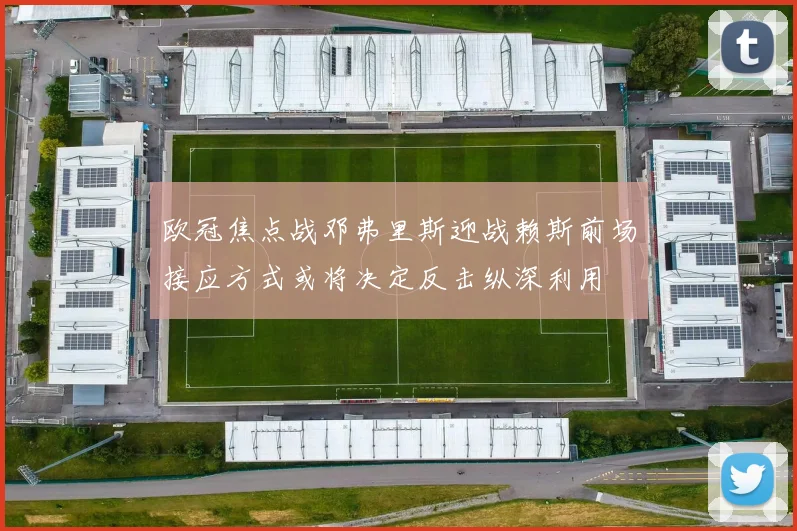 欧冠焦点战邓弗里斯迎战赖斯前场接应方式或将决定反击纵深利用
