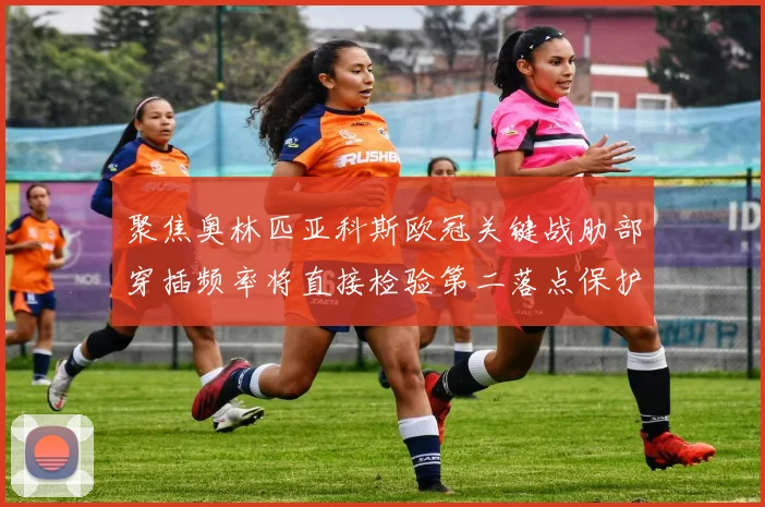 聚焦奥林匹亚科斯欧冠关键战肋部穿插频率将直接检验第二落点保护