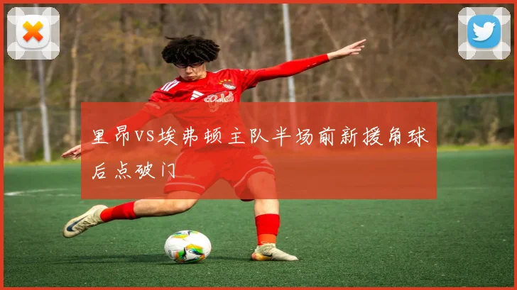里昂vs埃弗顿主队半场前新援角球后点破门