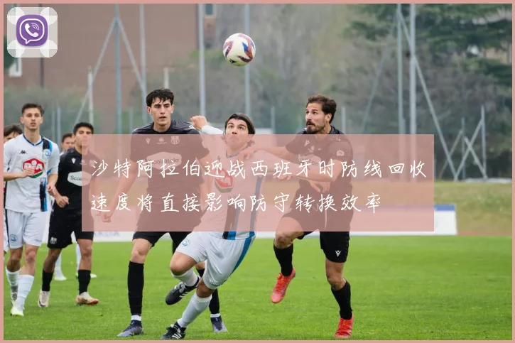 沙特阿拉伯迎战西班牙时防线回收速度将直接影响防守转换效率