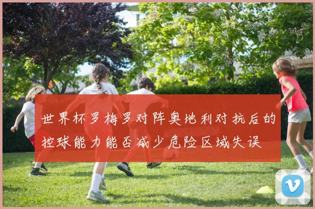 世界杯罗梅罗对阵奥地利对抗后的控球能力能否减少危险区域失误