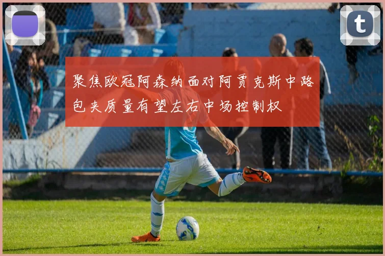 聚焦欧冠阿森纳面对阿贾克斯中路包夹质量有望左右中场控制权