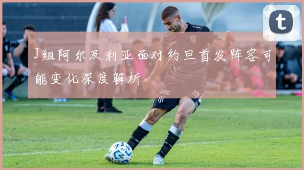 J组阿尔及利亚面对约旦首发阵容可能变化深度解析
